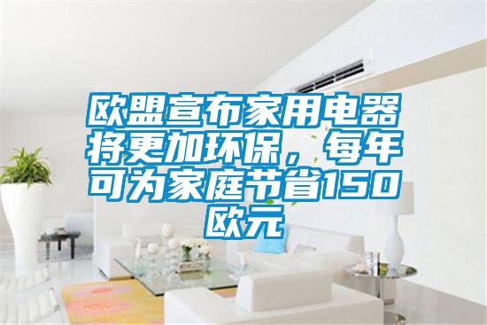 歐盟宣布家用電器將更加環保,每年可為家庭節省150歐元