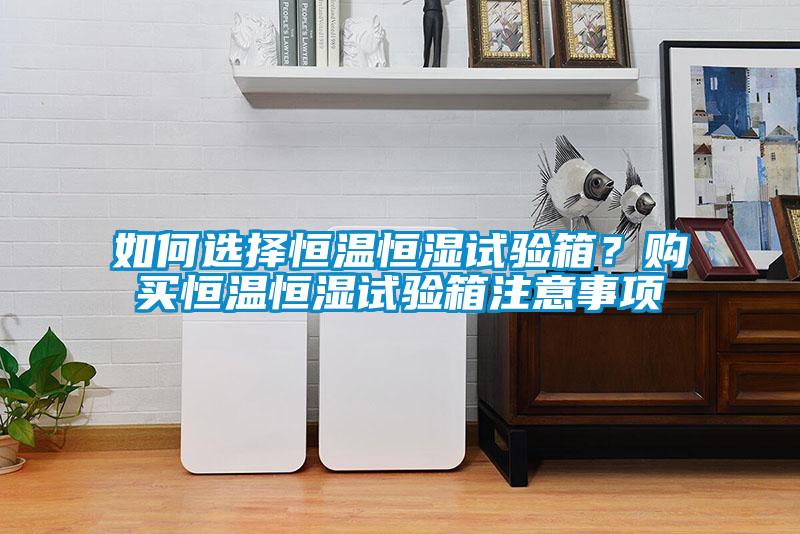 如何選擇恒溫恒濕試驗箱？購買恒溫恒濕試驗箱注意事項