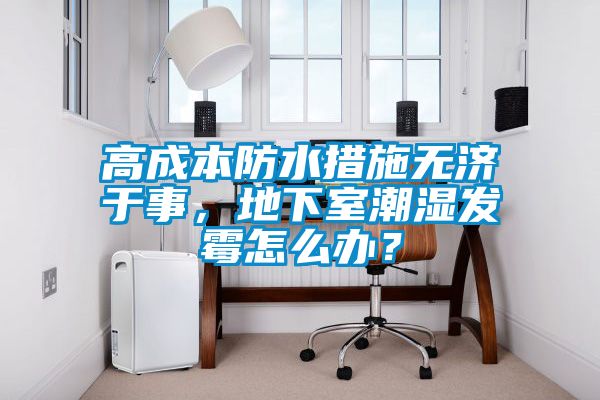 高成本防水措施無濟于事,地下室潮濕發霉怎么辦?